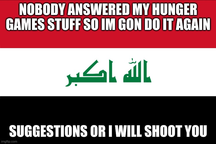 Flag of Iraq | NOBODY ANSWERED MY HUNGER GAMES STUFF SO IM GON DO IT AGAIN; SUGGESTIONS OR I WILL SHOOT YOU | image tagged in flag of iraq | made w/ Imgflip meme maker