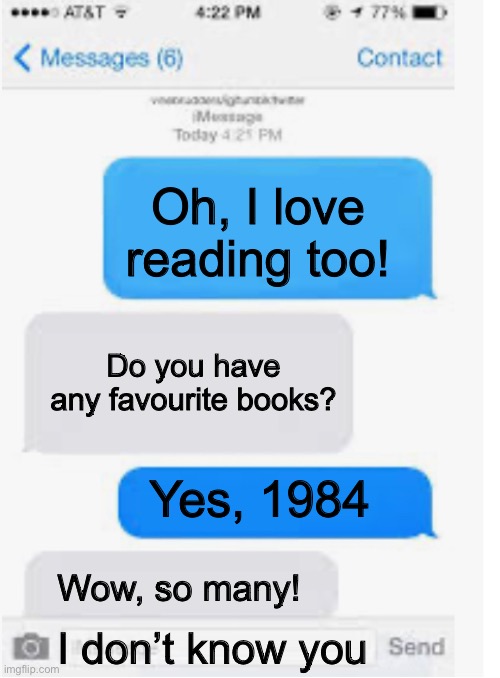 Reading | Oh, I love reading too! Do you have any favourite books? Yes, 1984; Wow, so many! I don’t know you | image tagged in blank text conversation,1984,books,reading | made w/ Imgflip meme maker