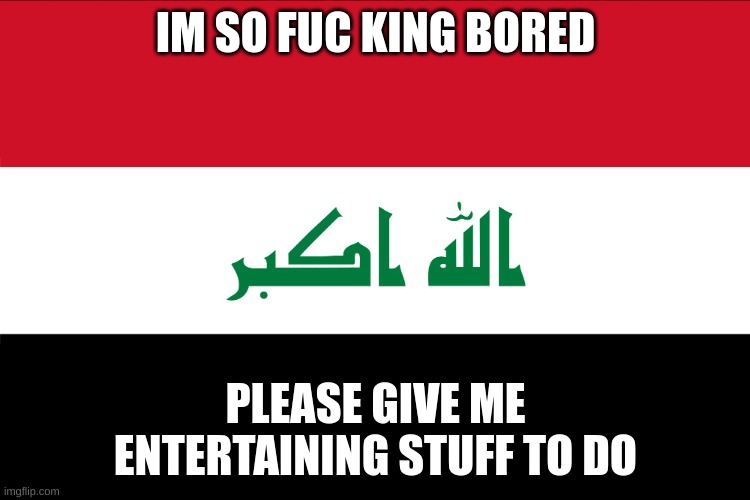 Flag of Iraq | IM SO FUC KING BORED; PLEASE GIVE ME ENTERTAINING STUFF TO DO | image tagged in flag of iraq | made w/ Imgflip meme maker