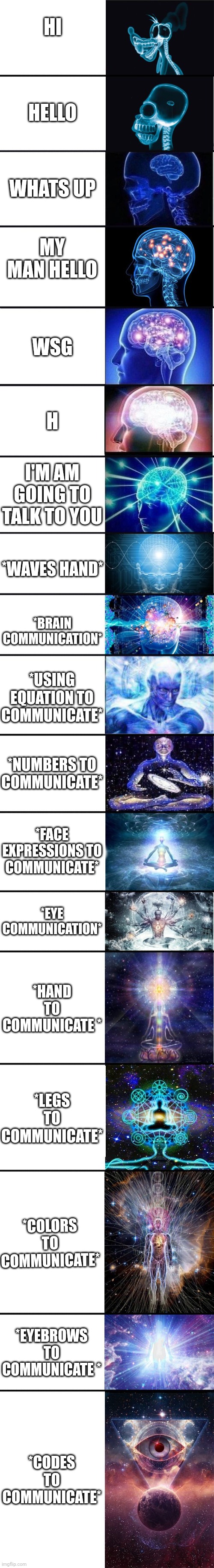 expanding brain: 9001 | HI; HELLO; WHATS UP; MY MAN HELLO; WSG; H; I'M AM GOING TO TALK TO YOU; *WAVES HAND*; *BRAIN COMMUNICATION*; *USING EQUATION TO COMMUNICATE*; *NUMBERS TO COMMUNICATE*; *FACE EXPRESSIONS TO COMMUNICATE*; *EYE COMMUNICATION*; *HAND TO COMMUNICATE *; *LEGS TO COMMUNICATE*; *COLORS TO COMMUNICATE*; *EYEBROWS TO COMMUNICATE *; *CODES TO COMMUNICATE* | image tagged in expanding brain 9001 | made w/ Imgflip meme maker
