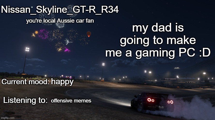 Nissan_Skyline_GT-R_R34 announcement temp Gen 3 | my dad is going to make me a gaming PC :D; happy; offensive memes | image tagged in nissan_skyline_gt-r_r34 announcement temp gen 3 | made w/ Imgflip meme maker