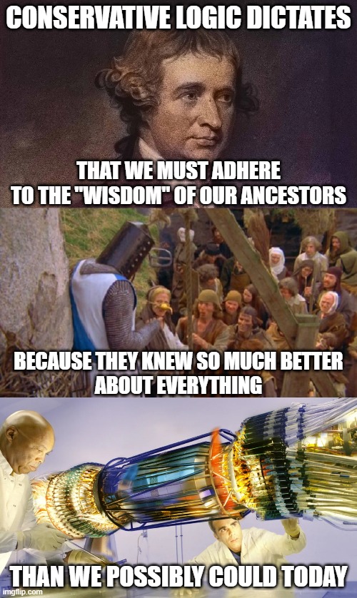 What a ridiculously shoddy premise to build an entire political philosophy upon. | CONSERVATIVE LOGIC DICTATES; THAT WE MUST ADHERE
TO THE "WISDOM" OF OUR ANCESTORS; BECAUSE THEY KNEW SO MUCH BETTER
ABOUT EVERYTHING; THAN WE POSSIBLY COULD TODAY | image tagged in conservative logic,wisdom,knowledge,science,progress,tradition | made w/ Imgflip meme maker