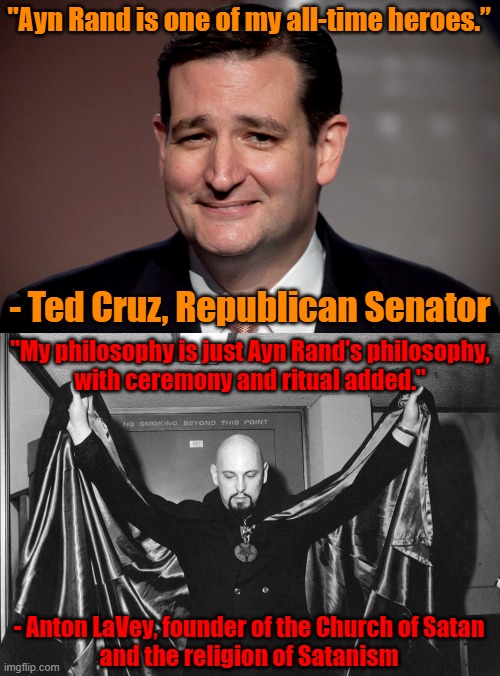 Republicans have a whole lot more in common with Satanists than they know. | "Ayn Rand is one of my all-time heroes.”; - Ted Cruz, Republican Senator; "My philosophy is just Ayn Rand's philosophy,
with ceremony and ritual added."; - Anton LaVey, founder of the Church of Satan
and the religion of Satanism | image tagged in ted cruz,republicans,satanists,ayn rand,selfishness,ego | made w/ Imgflip meme maker