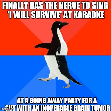Socially Awesome Awkward Penguin | FINALLY HAS THE NERVE TO SING 'I WILL SURVIVE' AT KARAOKE AT A GOING AWAY PARTY FOR A GUY WITH AN INOPERABLE BRAIN TUMOR | image tagged in memes,socially awesome awkward penguin,AdviceAnimals | made w/ Imgflip meme maker