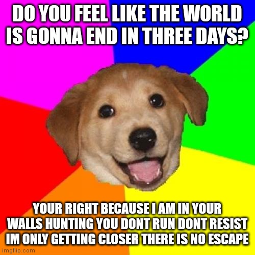Advice Dog | DO YOU FEEL LIKE THE WORLD IS GONNA END IN THREE DAYS? YOUR RIGHT BECAUSE I AM IN YOUR WALLS HUNTING YOU DONT RUN DONT RESIST IM ONLY GETTING CLOSER THERE IS NO ESCAPE | image tagged in memes,advice dog | made w/ Imgflip meme maker