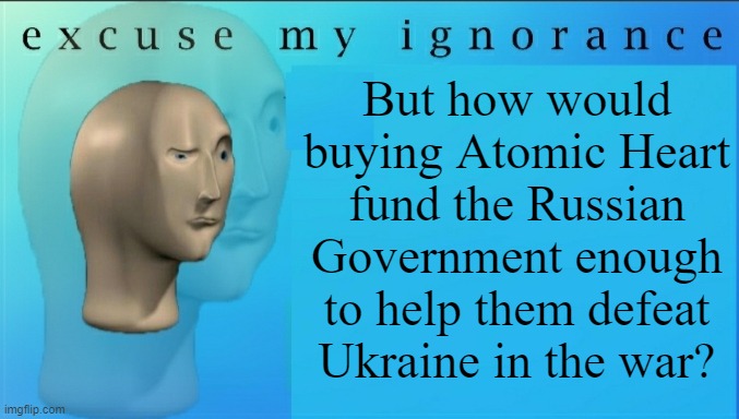Excuse my ignorance but | But how would buying Atomic Heart fund the Russian Government enough to help them defeat Ukraine in the war? | image tagged in excuse my ignorance but | made w/ Imgflip meme maker