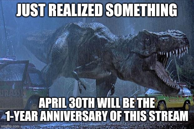 jurassic park t rex | JUST REALIZED SOMETHING; APRIL 30TH WILL BE THE 1-YEAR ANNIVERSARY OF THIS STREAM | image tagged in jurassic park t rex | made w/ Imgflip meme maker