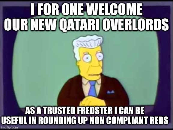 Kent Brockman welcomes overlords | I FOR ONE WELCOME OUR NEW QATARI OVERLORDS; AS A TRUSTED FREDSTER I CAN BE USEFUL IN ROUNDING UP NON COMPLIANT REDS | image tagged in kent brockman welcomes overlords | made w/ Imgflip meme maker