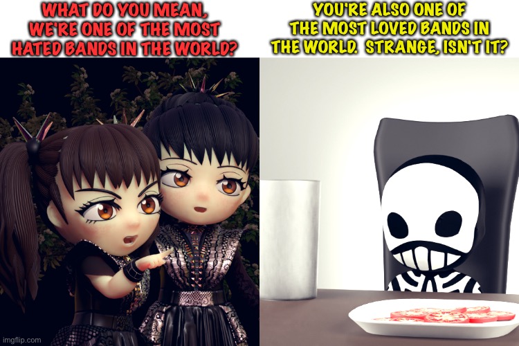 BABYMETAL | WHAT DO YOU MEAN, WE'RE ONE OF THE MOST HATED BANDS IN THE WORLD? YOU'RE ALSO ONE OF THE MOST LOVED BANDS IN THE WORLD.  STRANGE, ISN'T IT? | image tagged in babymetal | made w/ Imgflip meme maker