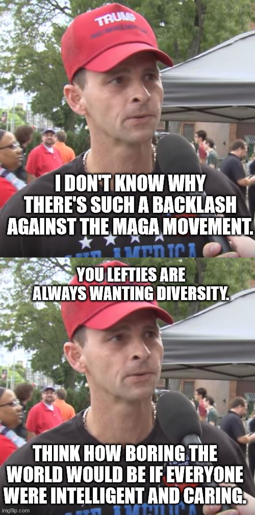 More like the DAITS movement. Dragging America Into The Sewer. | I DON'T KNOW WHY THERE'S SUCH A BACKLASH AGAINST THE MAGA MOVEMENT. YOU LEFTIES ARE ALWAYS WANTING DIVERSITY. THINK HOW BORING THE WORLD WOULD BE IF EVERYONE WERE INTELLIGENT AND CARING. | image tagged in scumbag trump,scumbag magats | made w/ Imgflip meme maker