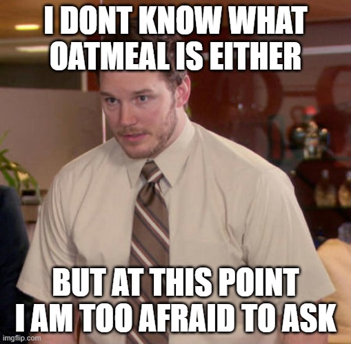 I don't know what x is and I'm afraid to ask | I DONT KNOW WHAT OATMEAL IS EITHER BUT AT THIS POINT I AM TOO AFRAID TO ASK | image tagged in i don't know what x is and i'm afraid to ask | made w/ Imgflip meme maker