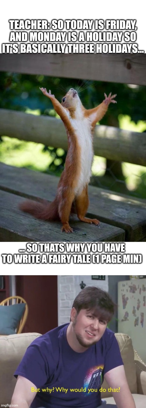 TEACHER: SO TODAY IS FRIDAY, AND MONDAY IS A HOLIDAY SO IT'S BASICALLY THREE HOLIDAYS... ... SO THATS WHY YOU HAVE TO WRITE A FAIRY TALE (1 PAGE MIN) | image tagged in happy squirrel,but why,school,homework | made w/ Imgflip meme maker