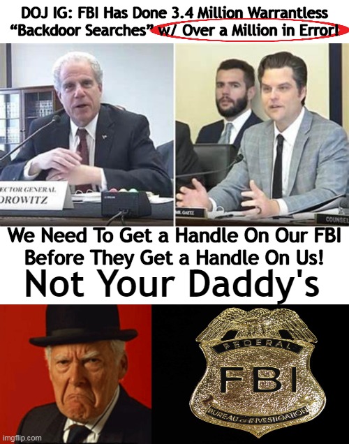 POWERFUL Testimony as Horowitz Revealed an Error Rate of 30%! | DOJ IG: FBI Has Done 3.4 Million Warrantless “Backdoor Searches” w/ Over a Million in Error! We Need To Get a Handle On Our FBI
Before They Get a Handle On Us! Not Your Daddy's | image tagged in politics,fbi,horowitz,doj,mistakes,dirty | made w/ Imgflip meme maker