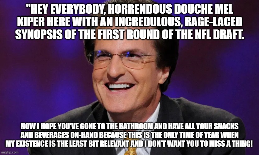 Mel Kiper | "HEY EVERYBODY, HORRENDOUS DOUCHE MEL KIPER HERE WITH AN INCREDULOUS, RAGE-LACED SYNOPSIS OF THE FIRST ROUND OF THE NFL DRAFT. NOW I HOPE YOU'VE GONE TO THE BATHROOM AND HAVE ALL YOUR SNACKS AND BEVERAGES ON-HAND BECAUSE THIS IS THE ONLY TIME OF YEAR WHEN MY EXISTENCE IS THE LEAST BIT RELEVANT AND I DON'T WANT YOU TO MISS A THING! | image tagged in mel kiper | made w/ Imgflip meme maker