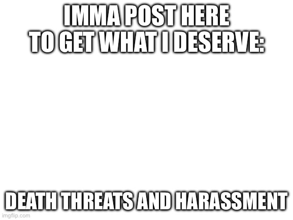 Attack me | IMMA POST HERE TO GET WHAT I DESERVE:; DEATH THREATS AND HARASSMENT | image tagged in blank white template | made w/ Imgflip meme maker