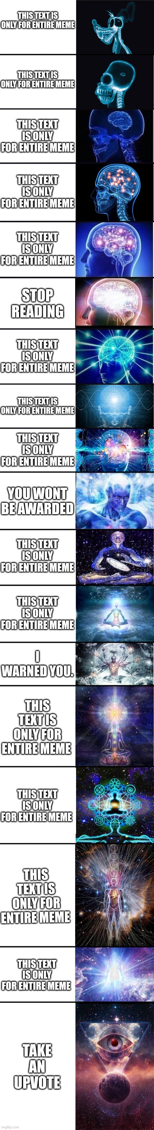 This text is only for entire meme | THIS TEXT IS ONLY FOR ENTIRE MEME; THIS TEXT IS ONLY FOR ENTIRE MEME; THIS TEXT IS ONLY FOR ENTIRE MEME; THIS TEXT IS ONLY FOR ENTIRE MEME; THIS TEXT IS ONLY FOR ENTIRE MEME; STOP READING; THIS TEXT IS ONLY FOR ENTIRE MEME; THIS TEXT IS ONLY FOR ENTIRE MEME; THIS TEXT IS ONLY FOR ENTIRE MEME; YOU WONT BE AWARDED; THIS TEXT IS ONLY FOR ENTIRE MEME; THIS TEXT IS ONLY FOR ENTIRE MEME; I WARNED YOU. THIS TEXT IS ONLY FOR ENTIRE MEME; THIS TEXT IS ONLY FOR ENTIRE MEME; THIS TEXT IS ONLY FOR ENTIRE MEME; THIS TEXT IS ONLY FOR ENTIRE MEME; TAKE AN UPVOTE | image tagged in expanding brain 9001 | made w/ Imgflip meme maker
