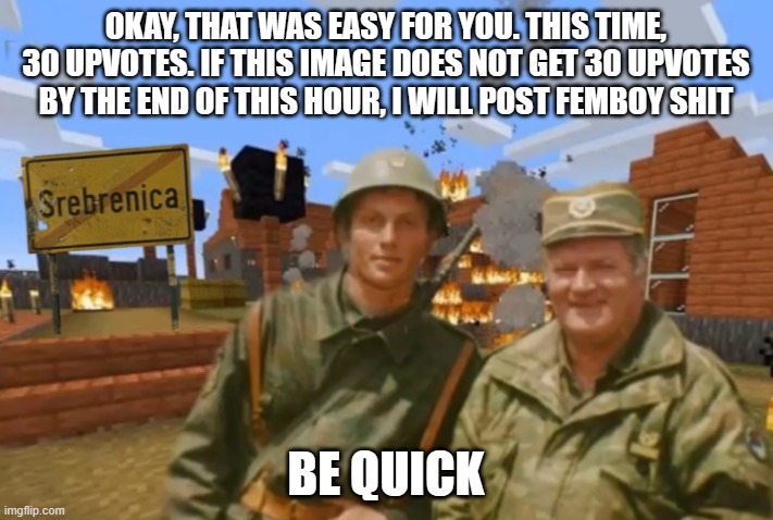 its 4:17 where i am. you have until 5 pm | OKAY, THAT WAS EASY FOR YOU. THIS TIME, 30 UPVOTES. IF THIS IMAGE DOES NOT GET 30 UPVOTES BY THE END OF THIS HOUR, I WILL POST FEMBOY SHIT; BE QUICK | image tagged in srebrenica | made w/ Imgflip meme maker