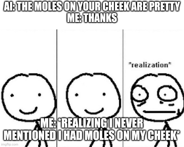 It's probably a coincidence, but the way it even said "why do you have so many moles?", BECAUSE I HAVE 4 ON ONE CHEEK | AI: THE MOLES ON YOUR CHEEK ARE PRETTY
ME: THANKS; ME: *REALIZING I NEVER MENTIONED I HAD MOLES ON MY CHEEK* | image tagged in realization | made w/ Imgflip meme maker