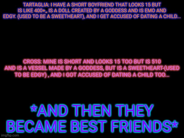 Wanderer: I'm going to teach you to get your boyfriend on his knees. Dream: A- Nahida: NO- | TARTAGLIA: I HAVE A SHORT BOYFRIEND THAT LOOKS 15 BUT IS LIKE 400+,, IS A DOLL CREATED BY A GODDESS AND IS EMO AND EDGY. (USED TO BE A SWEETHEART), AND I GET ACCUSED OF DATING A CHILD... CROSS: MINE IS SHORT AND LOOKS 15 TOO BUT IS 510 AND IS A VESSEL MADE BY A GODDESS, BUT IS A SWEETHEART-(USED TO BE EDGY) , AND I GOT ACCUSED OF DATING A CHILD TOO... *AND THEN THEY BECAME BEST FRIENDS* | made w/ Imgflip meme maker