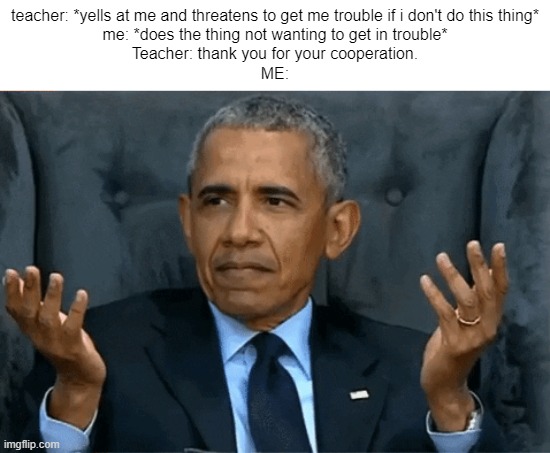 Bruh I didn't cooperate you threatened me | teacher: *yells at me and threatens to get me trouble if i don't do this thing*
me: *does the thing not wanting to get in trouble*
Teacher: thank you for your cooperation.
ME: | image tagged in confused obama,school,bruh | made w/ Imgflip meme maker