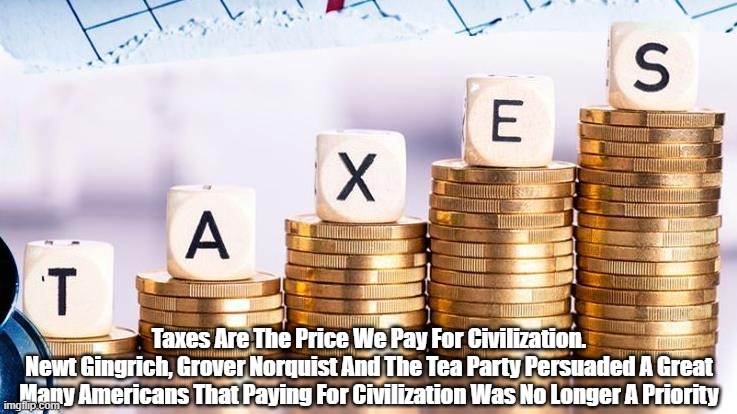 "Taxes Are The Price We Pay For Civilization." (Americans no longer want to pay them.) | Taxes Are The Price We Pay For Civilization.
Newt Gingrich, Grover Norquist And The Tea Party Persuaded A Great Many Americans That Paying For Civilization Was No Longer A Priority | image tagged in taxes,civilization,the tea party,newt gingrich and grover norquist | made w/ Imgflip meme maker