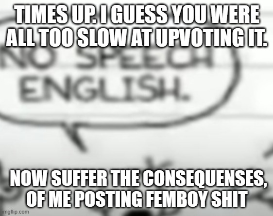 No speech english | TIMES UP. I GUESS YOU WERE ALL TOO SLOW AT UPVOTING IT. NOW SUFFER THE CONSEQUENSES, OF ME POSTING FEMBOY SHIT | image tagged in no speech english | made w/ Imgflip meme maker