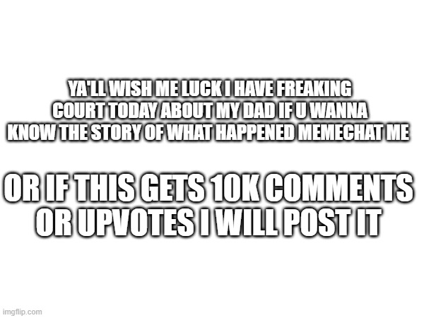 YA'LL WISH ME LUCK I HAVE FREAKING COURT TODAY ABOUT MY DAD IF U WANNA KNOW THE STORY OF WHAT HAPPENED MEMECHAT ME; OR IF THIS GETS 10K COMMENTS OR UPVOTES I WILL POST IT | made w/ Imgflip meme maker