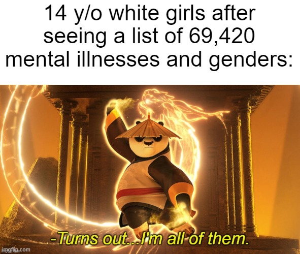link to temp: https://imgflip.com/memegenerator/456578078/Turns-out-Im-all-of-them | 14 y/o white girls after seeing a list of 69,420 mental illnesses and genders: | image tagged in turns out i'm all of them | made w/ Imgflip meme maker