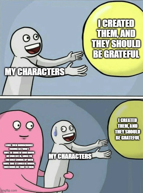 Writer problems. Anyone? | I CREATED THEM, AND THEY SHOULD BE GRATEFUL; MY CHARACTERS; I CREATED THEM, AND THEY SHOULD BE GRATEFUL; I GIVE THEM UNIMAGINABLE TRAUMA SO I WON'T HAVE TO THINK OF HOW AWFUL MY OWN LIFE IS, SINCE I'M TOO BUSY COMING UP WITH WAYS THAT IT COULD BE WORSE, THEN DOING ALL THAT TO THEM. MY CHARACTERS | image tagged in memes,running away balloon | made w/ Imgflip meme maker