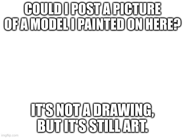 ? | COULD I POST A PICTURE OF A MODEL I PAINTED ON HERE? IT'S NOT A DRAWING, BUT IT'S STILL ART. | image tagged in a | made w/ Imgflip meme maker