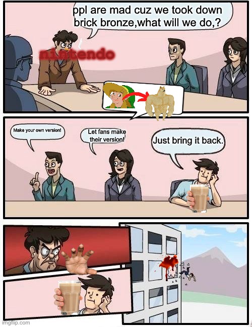 Boardroom Meeting Suggestion Meme | nintendo; ppl are mad cuz we took down brick bronze,what will we do,? Make your own version! Let fans make their version! Just bring it back. | image tagged in memes,boardroom meeting suggestion | made w/ Imgflip meme maker