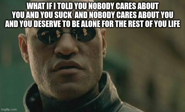 Matrix Morpheus Meme | WHAT IF I TOLD YOU NOBODY CARES ABOUT YOU AND YOU SUCK  AND NOBODY CARES ABOUT YOU AND YOU DESERVE TO BE ALONE FOR THE REST OF YOU LIFE | image tagged in memes,matrix morpheus | made w/ Imgflip meme maker