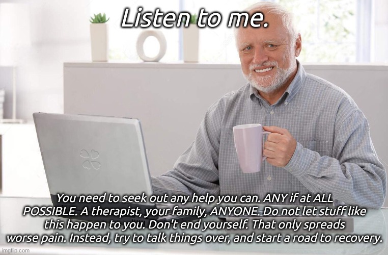 Old man computer coffee meme | Listen to me. You need to seek out any help you can. ANY if at ALL POSSIBLE. A therapist, your family, ANYONE. Do not let stuff like this ha | image tagged in old man computer coffee meme | made w/ Imgflip meme maker