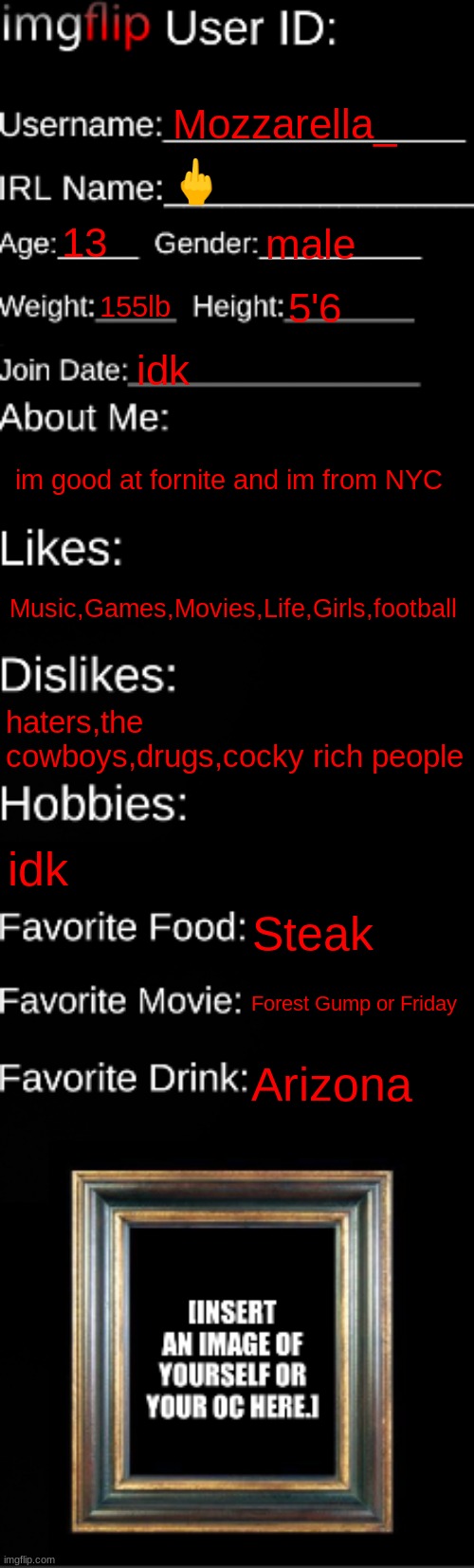 I like sucking cock (Mod note: WTF?!?!) | Mozzarella_; 🖕; 13; male; 155lb; 5'6; idk; im good at fornite and im from NYC; Music,Games,Movies,Life,Girls,football; haters,the cowboys,drugs,cocky rich people; idk; Steak; Forest Gump or Friday; Arizona | image tagged in imgflip id card | made w/ Imgflip meme maker
