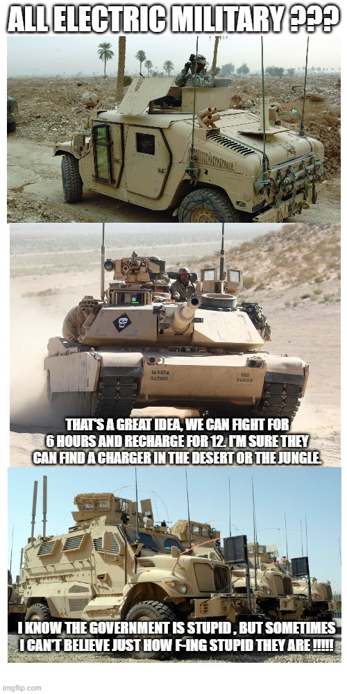 All Electric Military ? | ALL ELECTRIC MILITARY ??? THAT'S A GREAT IDEA, WE CAN FIGHT FOR 6 HOURS AND RECHARGE FOR 12. I'M SURE THEY CAN FIND A CHARGER IN THE DESERT OR THE JUNGLE. I KNOW THE GOVERNMENT IS STUPID , BUT SOMETIMES I CAN'T BELIEVE JUST HOW F-ING STUPID THEY ARE !!!!! | image tagged in memes,government,stupid people | made w/ Imgflip meme maker