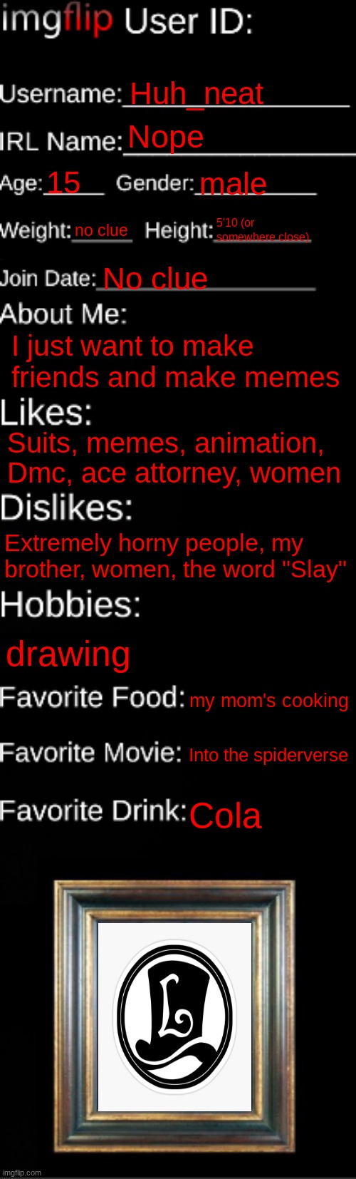 imgflip ID Card | Huh_neat; Nope; 15; male; no clue; 5'10 (or somewhere close); No clue; I just want to make friends and make memes; Suits, memes, animation, Dmc, ace attorney, women; Extremely horny people, my brother, women, the word "Slay"; drawing; my mom's cooking; Into the spiderverse; Cola | image tagged in imgflip id card | made w/ Imgflip meme maker
