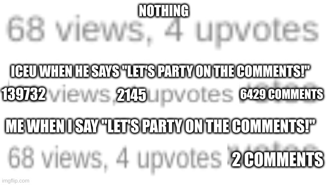 COMMENT ANYTHING AS MUCH AS YOU CAN TO BEAT ICEU | NOTHING; ICEU WHEN HE SAYS "LET'S PARTY ON THE COMMENTS!"; 6429 COMMENTS; 139732; 2145; ME WHEN I SAY "LET'S PARTY ON THE COMMENTS!"; 2 COMMENTS | image tagged in iceu,party,comments,memes,stop reading the tags,i like trains | made w/ Imgflip meme maker