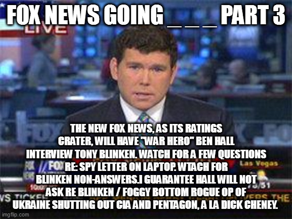 Fox news alert | FOX NEWS GOING _ _ _ PART 3; THE NEW FOX NEWS, AS ITS RATINGS CRATER, WILL HAVE "WAR HERO" BEN HALL INTERVIEW TONY BLINKEN. WATCH FOR A FEW QUESTIONS RE: SPY LETTER ON LAPTOP. WTACH FOR BLINKEN NON-ANSWERS.I GUARANTEE HALL WILL NOT ASK RE BLINKEN / FOGGY BOTTOM ROGUE OP OF UKRAINE SHUTTING OUT CIA AND PENTAGON, A LA DICK CHENEY. | image tagged in fox news alert | made w/ Imgflip meme maker