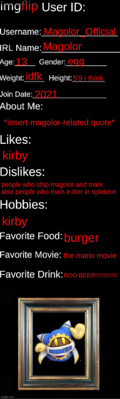im bored | Magolor_Official; Magolor; egg; 13; idfk; 5'9 i think; 2021; *insert magolor-related quote*; kirby; people who ship magolor and marx 
also people who main e-liter in splatoon; kirby; burger; the mario movie; ROO BEER!!!!!!!!!!!!! | image tagged in imgflip id card | made w/ Imgflip meme maker