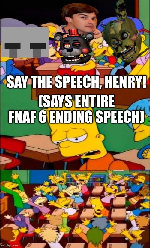 the entire fnaf fandom in general | SAY THE SPEECH, HENRY! (SAYS ENTIRE FNAF 6 ENDING SPEECH) | image tagged in say the line bart simpsons | made w/ Imgflip meme maker