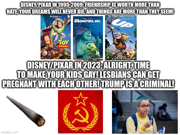 I remember when Pixar made magical movies instead of blatant CCP propaganda | DISNEY/PIXAR IN 1995-2009: FRIENDSHIP IS WORTH MORE THAN HATE, YOUR DREAMS WILL NEVER DIE, AND THINGS ARE MORE THAN THEY SEEM! DISNEY/PIXAR IN 2023: ALRIGHT, TIME TO MAKE YOUR KIDS GAY! LESBIANS CAN GET PREGNANT WITH EACH OTHER! TRUMP IS A CRIMINAL! | image tagged in blank white template,pixar,woke | made w/ Imgflip meme maker
