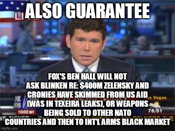 Fox news alert | ALSO GUARANTEE; FOX'S BEN HALL WILL NOT ASK BLINKEN RE: $400M ZELENSKY AND CRONIES HAVE SKIMMED FROM US AID (WAS IN TEXEIRA LEAKS), OR WEAPONS BEING SOLD TO OTHER NATO COUNTRIES AND THEN TO INT'L ARMS BLACK MARKET | image tagged in fox news alert | made w/ Imgflip meme maker