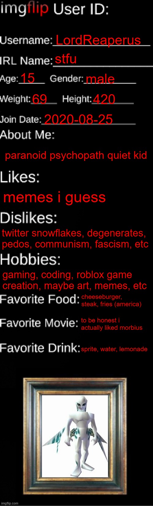 imgflip ID Card | LordReaperus; stfu; 15; male; 69; 420; 2020-08-25; paranoid psychopath quiet kid; memes i guess; twitter snowflakes, degenerates, pedos, communism, fascism, etc; gaming, coding, roblox game creation, maybe art, memes, etc; cheeseburger, steak, fries (america); to be honest i actually liked morbius; sprite, water, lemonade | image tagged in imgflip id card | made w/ Imgflip meme maker