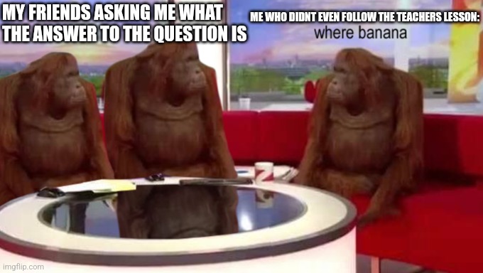 where banana | MY FRIENDS ASKING ME WHAT THE ANSWER TO THE QUESTION IS; ME WHO DIDNT EVEN FOLLOW THE TEACHERS LESSON: | image tagged in where banana | made w/ Imgflip meme maker