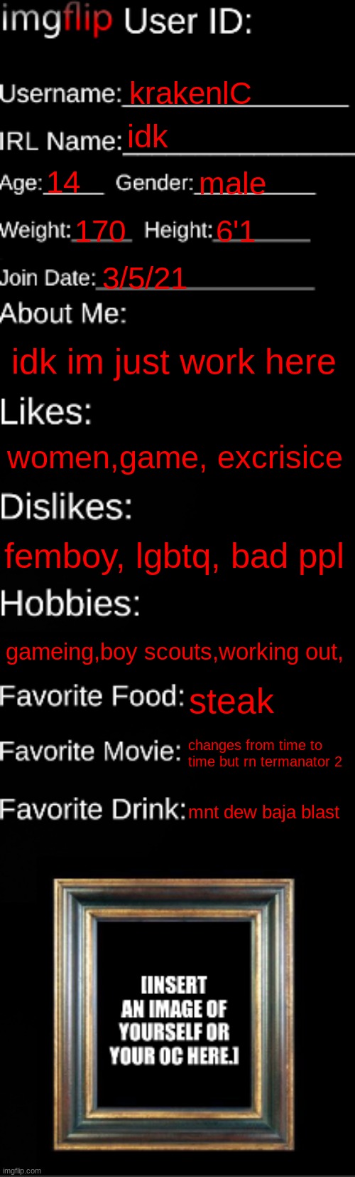 imgflip ID Card | krakenlC; idk; 14; male; 170; 6'1; 3/5/21; idk im just work here; women,game, excrisice; femboy, lgbtq, bad ppl; gameing,boy scouts,working out, steak; changes from time to time but rn termanator 2; mnt dew baja blast | image tagged in imgflip id card | made w/ Imgflip meme maker