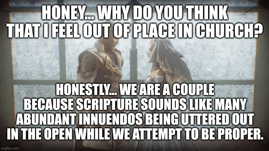 Church Properness Being Tested | HONEY... WHY DO YOU THINK THAT I FEEL OUT OF PLACE IN CHURCH? HONESTLY... WE ARE A COUPLE BECAUSE SCRIPTURE SOUNDS LIKE MANY ABUNDANT INNUENDOS BEING UTTERED OUT IN THE OPEN WHILE WE ATTEMPT TO BE PROPER. | image tagged in faith,innuendo,face,confession,couple | made w/ Imgflip meme maker
