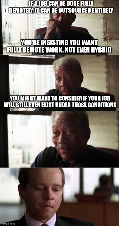 It's not fair, but employers don't care about you | IF A JOB CAN BE DONE FULLY REMOTELY, IT CAN BE OUTSOURCED ENTIRELY; YOU'RE INSISTING YOU WANT FULLY REMOTE WORK, NOT EVEN HYBRID; YOU MIGHT WANT TO CONSIDER IF YOUR JOB WILL STILL EVEN EXIST UNDER THOSE CONDITIONS | image tagged in memes,morgan freeman good luck | made w/ Imgflip meme maker
