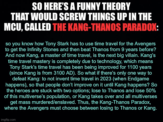 this would be most unfortunate | SO HERE’S A FUNNY THEORY THAT WOULD SCREW THINGS UP IN THE MCU, CALLED THE KANG-THANOS PARADOX:; THE KANG-THANOS PARADOX; so you know how Tony Stark has to use time travel for the Avengers 
to get the Infinity Stones and then beat Thanos from 9 years before? 
And now Kang, a master of time travel, is the next big villain. Kang’s 
time travel mastery is completely due to technology, which means 
Tony Stark’s time travel has been being improved for 1100 years 
(since Kang is from 3100 AD). So what if there’s only one way to 
defeat Kang: to not invent time travel in 2023 (when Endgame 
happens), so that people don’t improve on it until Kang happens? So
the heroes are stuck with two options; lose to Thanos and lose 50%
of this multiverse’s population, or Kang takes over and all multiverses 
get mass murdered/enslaved. Thus, the Kang-Thanos Paradox, 
where the Avengers must choose between losing to Thanos or Kang. | image tagged in black background | made w/ Imgflip meme maker