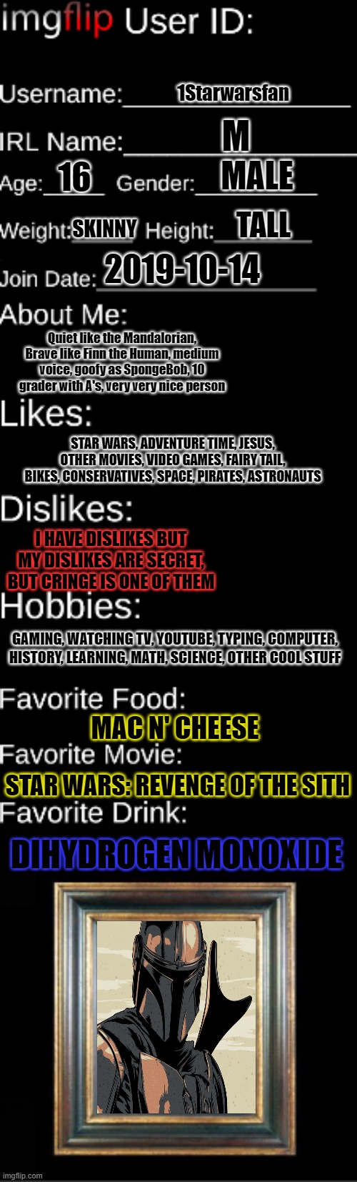 some of me that you will ONLY KNOW | 1Starwarsfan; M; MALE; 16; TALL; SKINNY; 2019-10-14; Quiet like the Mandalorian, Brave like Finn the Human, medium voice, goofy as SpongeBob, 10 grader with A's, very very nice person; STAR WARS, ADVENTURE TIME, JESUS, OTHER MOVIES, VIDEO GAMES, FAIRY TAIL, BIKES, CONSERVATIVES, SPACE, PIRATES, ASTRONAUTS; I HAVE DISLIKES BUT MY DISLIKES ARE SECRET, BUT CRINGE IS ONE OF THEM; GAMING, WATCHING TV, YOUTUBE, TYPING, COMPUTER, HISTORY, LEARNING, MATH, SCIENCE, OTHER COOL STUFF; MAC N' CHEESE; STAR WARS: REVENGE OF THE SITH; DIHYDROGEN MONOXIDE | image tagged in imgflip user id,mandalorian | made w/ Imgflip meme maker