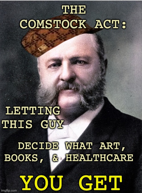 Keep him from going postal (again) | THE COMSTOCK ACT:; LETTING THIS GUY; DECIDE WHAT ART,
BOOKS, & HEALTHCARE; YOU GET | image tagged in anthony comstock antifeminist,sexism,women's rights,law,abortion,art | made w/ Imgflip meme maker